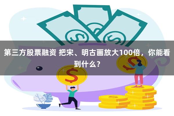 第三方股票融资 把宋、明古画放大100倍，你能看到什么？