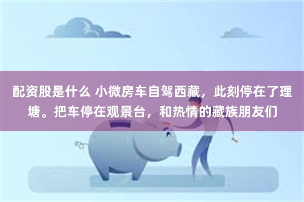 配资股是什么 小微房车自驾西藏，此刻停在了理塘。把车停在观景台，和热情的藏族朋友们