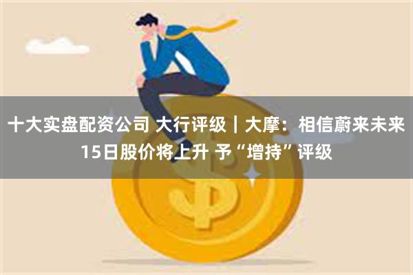 十大实盘配资公司 大行评级｜大摩：相信蔚来未来15日股价将上升 予“增持”评级