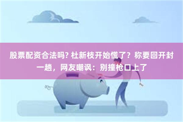 股票配资合法吗? 杜新枝开始慌了？称要回开封一趟，网友嘲讽：别撞枪口上了