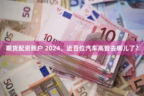 期货配资账户 2024，近百位汽车高管去哪儿了？