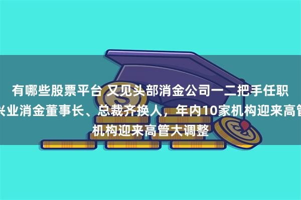 有哪些股票平台 又见头部消金公司一二把手任职批文，兴业消金董事长、总裁齐换人，年内10家机构迎来高管大调整