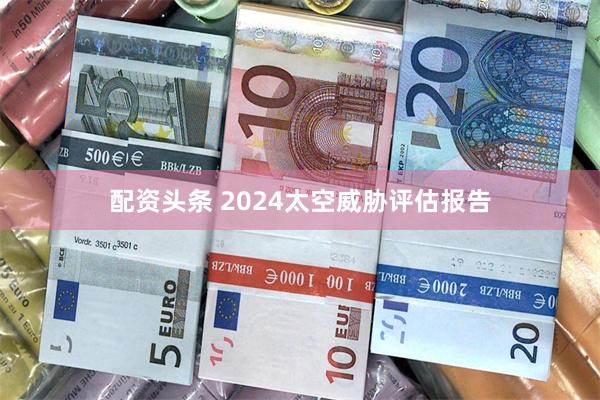 配资头条 2024太空威胁评估报告