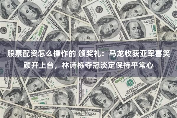 股票配资怎么操作的 颁奖礼：马龙收获亚军喜笑颜开上台，林诗栋夺冠淡定保持平常心