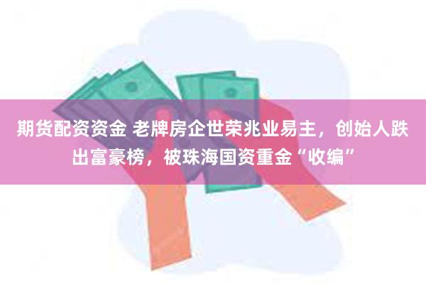 期货配资资金 老牌房企世荣兆业易主，创始人跌出富豪榜，被珠海国资重金“收编”