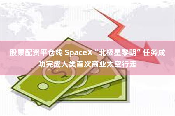 股票配资平仓线 SpaceX“北极星黎明”任务成功完成人类首次商业太空行走