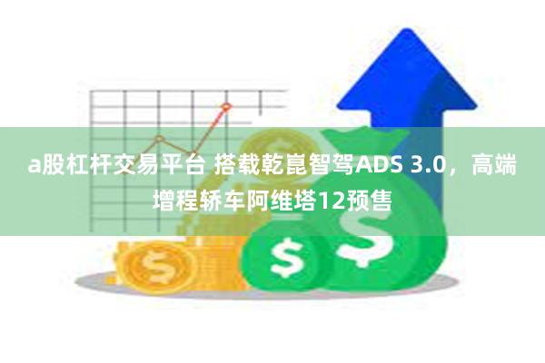 a股杠杆交易平台 搭载乾崑智驾ADS 3.0，高端增程轿车阿维塔12预售