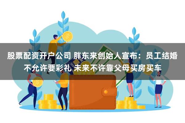 股票配资开户公司 胖东来创始人宣布：员工结婚不允许要彩礼 未来不许靠父母买房买车