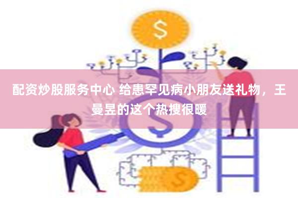 配资炒股服务中心 给患罕见病小朋友送礼物，王曼昱的这个热搜很暖