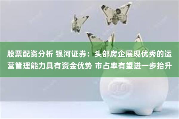 股票配资分析 银河证券：头部房企展现优秀的运营管理能力具有资金优势 市占率有望进一步抬升