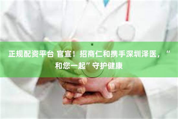 正规配资平台 官宣！招商仁和携手深圳泽医，“和您一起”守护健康